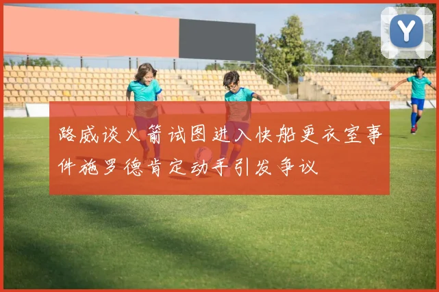 路威谈火箭试图进入快船更衣室事件施罗德肯定动手引发争议