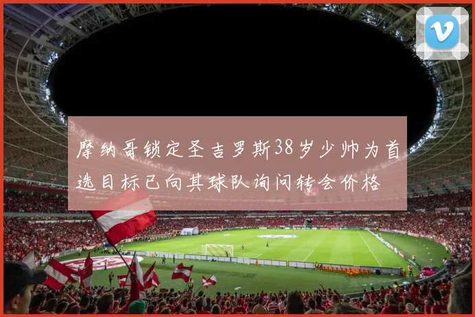摩纳哥锁定圣吉罗斯38岁少帅为首选目标已向其球队询问转会价格