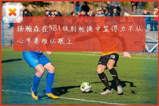 杨瀚森在NBA级别轮换中显得力不从心节奏难以跟上