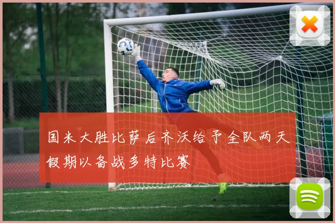 国米大胜比萨后齐沃给予全队两天假期以备战多特比赛