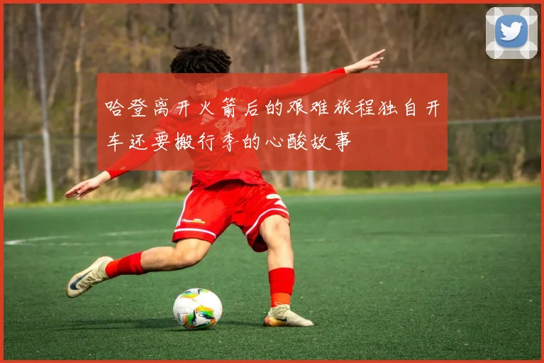 哈登离开火箭后的艰难旅程独自开车还要搬行李的心酸故事