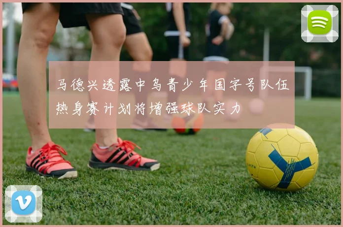 马德兴透露中乌青少年国字号队伍热身赛计划将增强球队实力