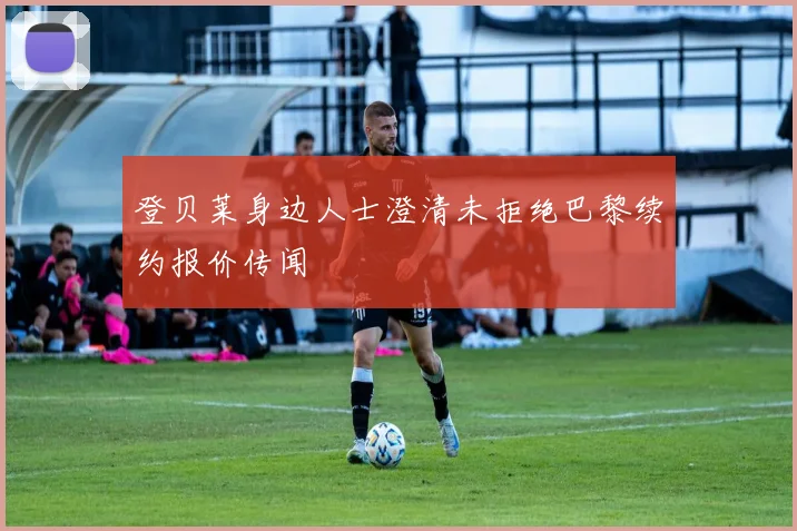 登贝莱身边人士澄清未拒绝巴黎续约报价传闻