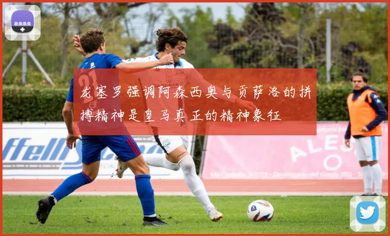 龙塞罗强调阿森西奥与贡萨洛的拼搏精神是皇马真正的精神象征