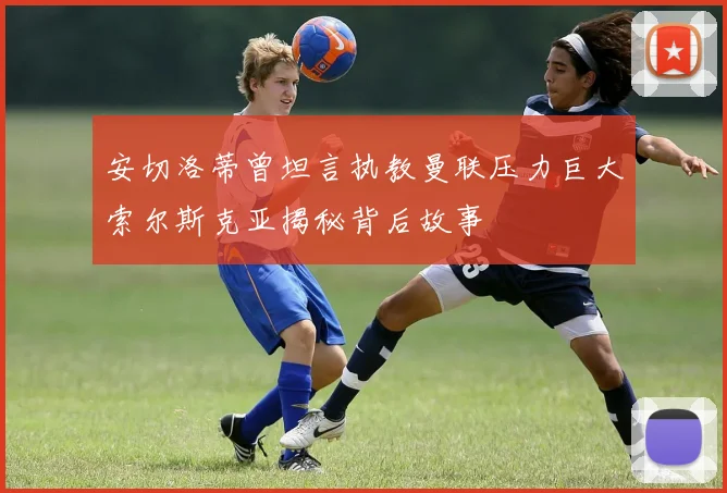 安切洛蒂曾坦言执教曼联压力巨大索尔斯克亚揭秘背后故事