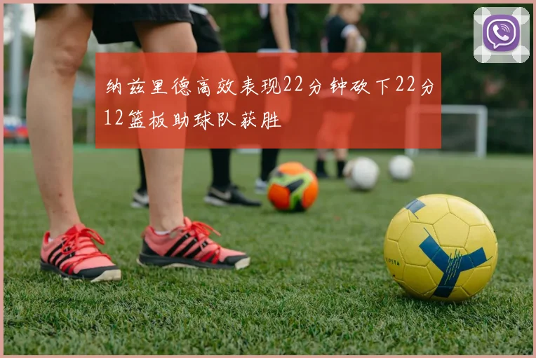 纳兹里德高效表现22分钟砍下22分12篮板助球队获胜