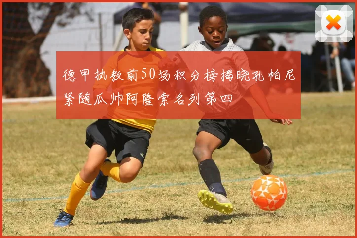 德甲执教前50场积分榜揭晓孔帕尼紧随瓜帅阿隆索名列第四