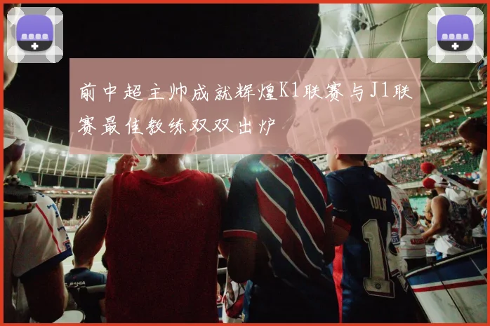 前中超主帅成就辉煌K1联赛与J1联赛最佳教练双双出炉