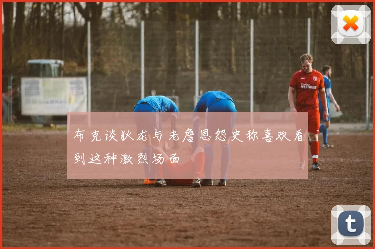 布克谈狄龙与老詹恩怨史称喜欢看到这种激烈场面