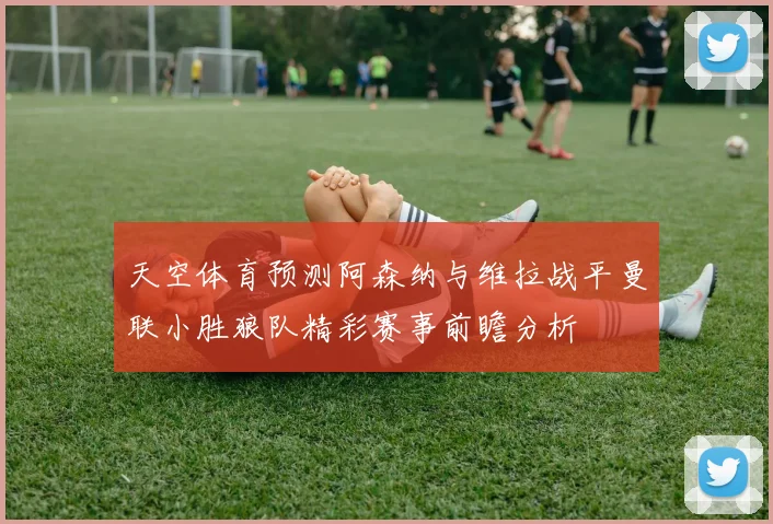 天空体育预测阿森纳与维拉战平曼联小胜狼队精彩赛事前瞻分析