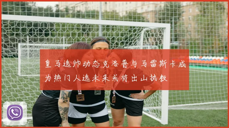 皇马选帅动态克洛普与马雷斯卡成为热门人选未来或将出山执教