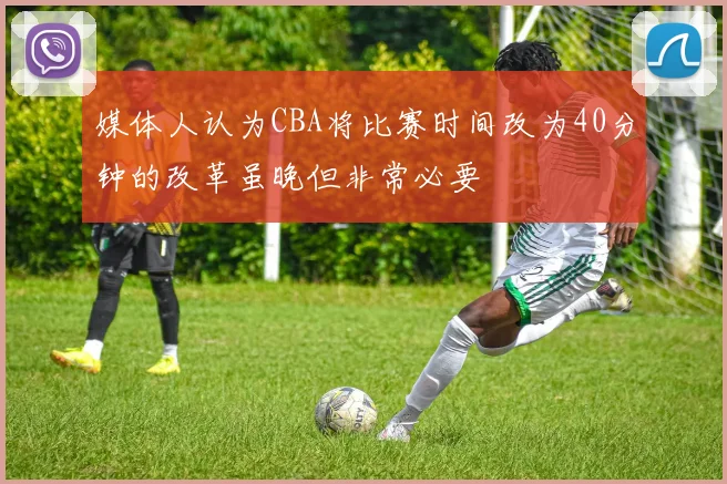媒体人认为CBA将比赛时间改为40分钟的改革虽晚但非常必要