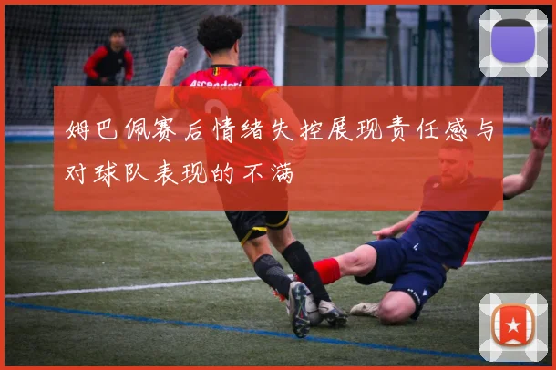 姆巴佩赛后情绪失控展现责任感与对球队表现的不满