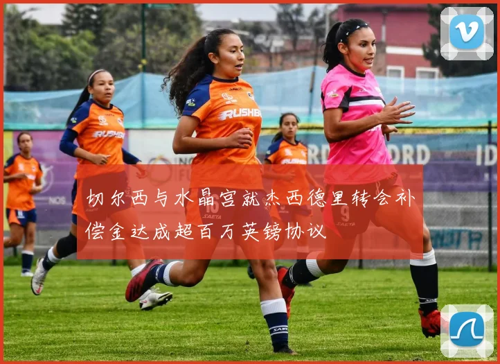 切尔西与水晶宫就杰西德里转会补偿金达成超百万英镑协议