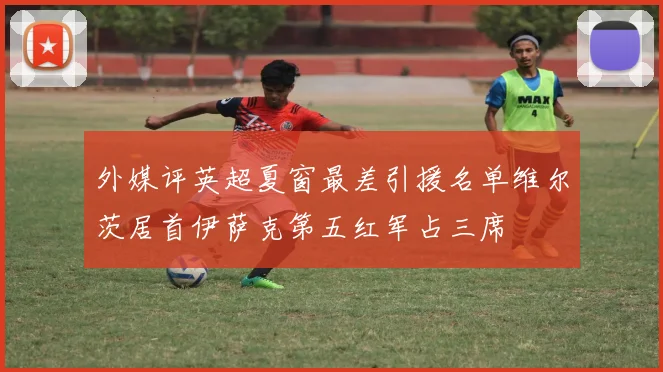 外媒评英超夏窗最差引援名单维尔茨居首伊萨克第五红军占三席