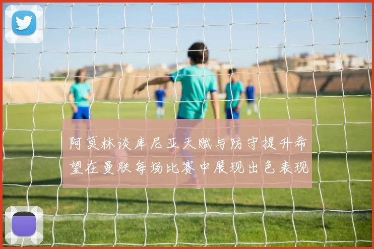 阿莫林谈库尼亚天赋与防守提升希望在曼联每场比赛中展现出色表现