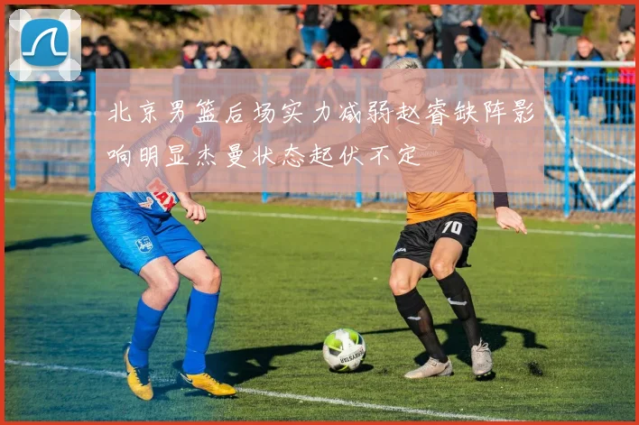 北京男篮后场实力减弱赵睿缺阵影响明显杰曼状态起伏不定