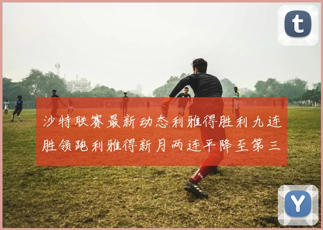 沙特联赛最新动态利雅得胜利九连胜领跑利雅得新月两连平降至第三位