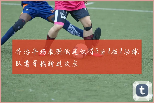 乔治半场表现低迷仅得5分2板2助球队需寻找新进攻点