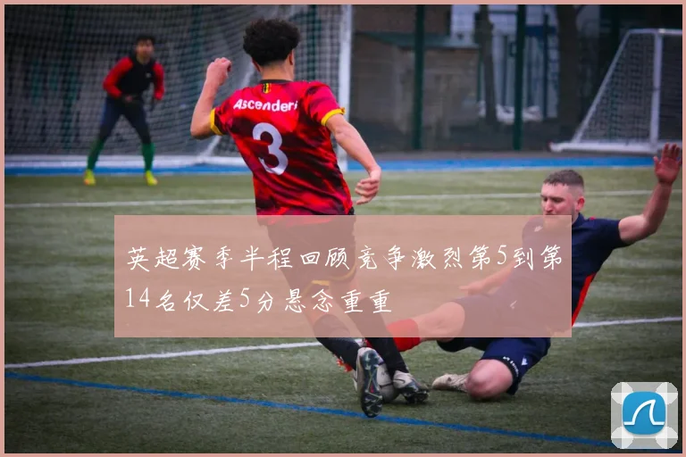 英超赛季半程回顾竞争激烈第5到第14名仅差5分悬念重重