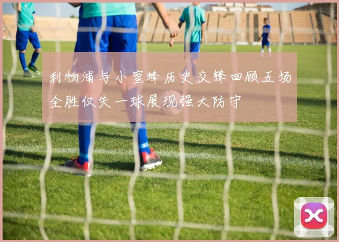 利物浦与小蜜蜂历史交锋回顾五场全胜仅失一球展现强大防守